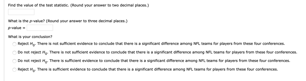 Find the value of the test statistic. (Round your answer to two decimal places.)
What is the p-value? (Round your answer to three decimal places.)
p-value
What is your conclusion?
Reject Ho. There is not sufficient evidence to conclude that there is a significant difference among NFL teams for players from these four conferences.
Do not reject Ho. There is not sufficient evidence to conclude that there is a significant difference among NFL teams for players from these four conferences.
Do not reject Ho. There is sufficient evidence to conclude that there is a significant difference among NFL teams for players from these four conferences.
Reject Ho. There is sufficient evidence to conclude that there is a significant difference among NFL teams for players from these four conferences.

