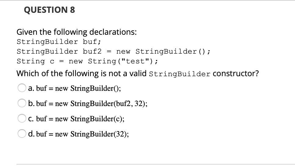 QUESTION 8
Given the following declarations:
StringBuilder buf;
StringBuilder buf2 =
String c =
new StringBuilder();
new String ("test");
Which of the following is not a valid stringBuilder Constructor?
a. buf = new StringBuilder();
b. buf = new StringBuilder(buf2, 32);
c. buf = new StringBuilder(c);
d. buf = new StringBuilder(32);

