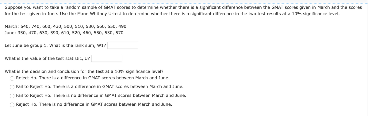 Suppose you want to take a random sample of GMAT scores to determine whether there is a significant difference between the GMAT scores given in March and the scores
for the test given in June. Use the Mann Whitney U-test to determine whether there is a significant difference in the two test results at a 10% significance level.
March: 540, 740, 600, 430, 500, 510, 530, 560, 550, 490
June: 350, 470, 630, 590, 610, 520, 460, 550, 530, 570
Let June be group 1. What is the rank sum,
W1?
What is the value of the test statistic, U?
What is the decision and conclusion for the test at a 10% significance level?
Reject Ho. There is a difference in GMAT scores between March and June.
Fail to Reject Ho. There is a difference in GMAT scores between March and June.
Fail to Reject Ho. There is no difference in GMAT scores between March and June.
Reject Ho. There is no difference in GMAT scores between March and June.
