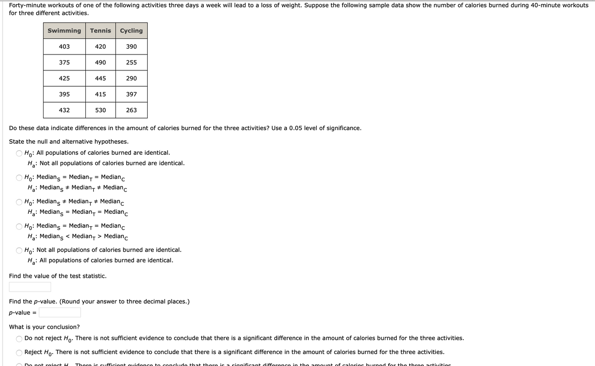 Forty-minute workouts of one of the following activities three days a week will lead to a loss of weight. Suppose the following sample data show the number of calories burned during 40-minute workouts
for three different activities.
Swimming
Tennis
Cycling
403
420
390
375
490
255
425
445
290
395
415
397
432
530
263
Do these data indicate differences in the amount of calories burned for the three activities? Use a 0.05 level of significance.
State the null and alternative hypotheses.
O Ho: All populations of calories burned are identical.
H: Not all populations of calories burned are identical.
Ho: Medians = Median,
Medianc
%3D
H: Medians + Median, + Medianc
Ho: Medians
+ Median, + Medianc
Hạ: Mediang = Median, = Medianc
%3D
Ho: Medians = Median-
Medianc
%D
Ha: Medians < Median, > Medianc
Ho: Not all populations of calories burned are identical.
: All populations of calories burned are identical.
Find the value of the test statistic.
Find the p-value. (Round your answer to three decimal places.)
p-value =
What is your conclusion?
Do not reject Ho. There is not sufficient evidence to conclude that there is a significant difference in the amount of calories burned for the three activities.
Reject Ho. There is not sufficient evidence to conclude that there is a significant difference in the amount of calories burned for the three activities.
Do pot reiect H
There is sufficcient evidence to concclude that there is a sianificant difference in the a mount of calories burned for the three activities
O O
