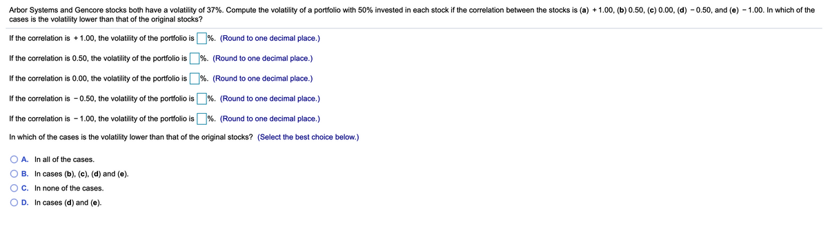 Arbor Systems and Gencore stocks both have a volatility of 37%. Compute the volatility of a portfolio with 50% invested in each stock if the correlation between the stocks is (a) + 1.00, (b) 0.50, (c) 0.00, (d) – 0.50, and (e) - 1.00. In which of the
cases is the volatility lower than that of the original stocks?
If the correlation is + 1.00, the volatility of the portfolio is %. (Round to one decimal place.)
If the correlation is 0.50, the volatility of the portfolio is %. (Round to one decimal place.)
If the correlation is 0.00, the volatility of the portfolio is
%. (Round to one decimal place.)
If the correlation is - 0.50, the volatility of the portfolio is
%. (Round to one decimal place.)
If the correlation is - 1.00, the volatility of the portfolio is %. (Round to one decimal place.)
In which of the cases is the volatility lower than that of the original stocks? (Select the best choice below.)
A. In all of the cases.
B. In cases (b), (c), (d) and (e).
C. In none of the cases.
O D. In cases (d) and (e).
