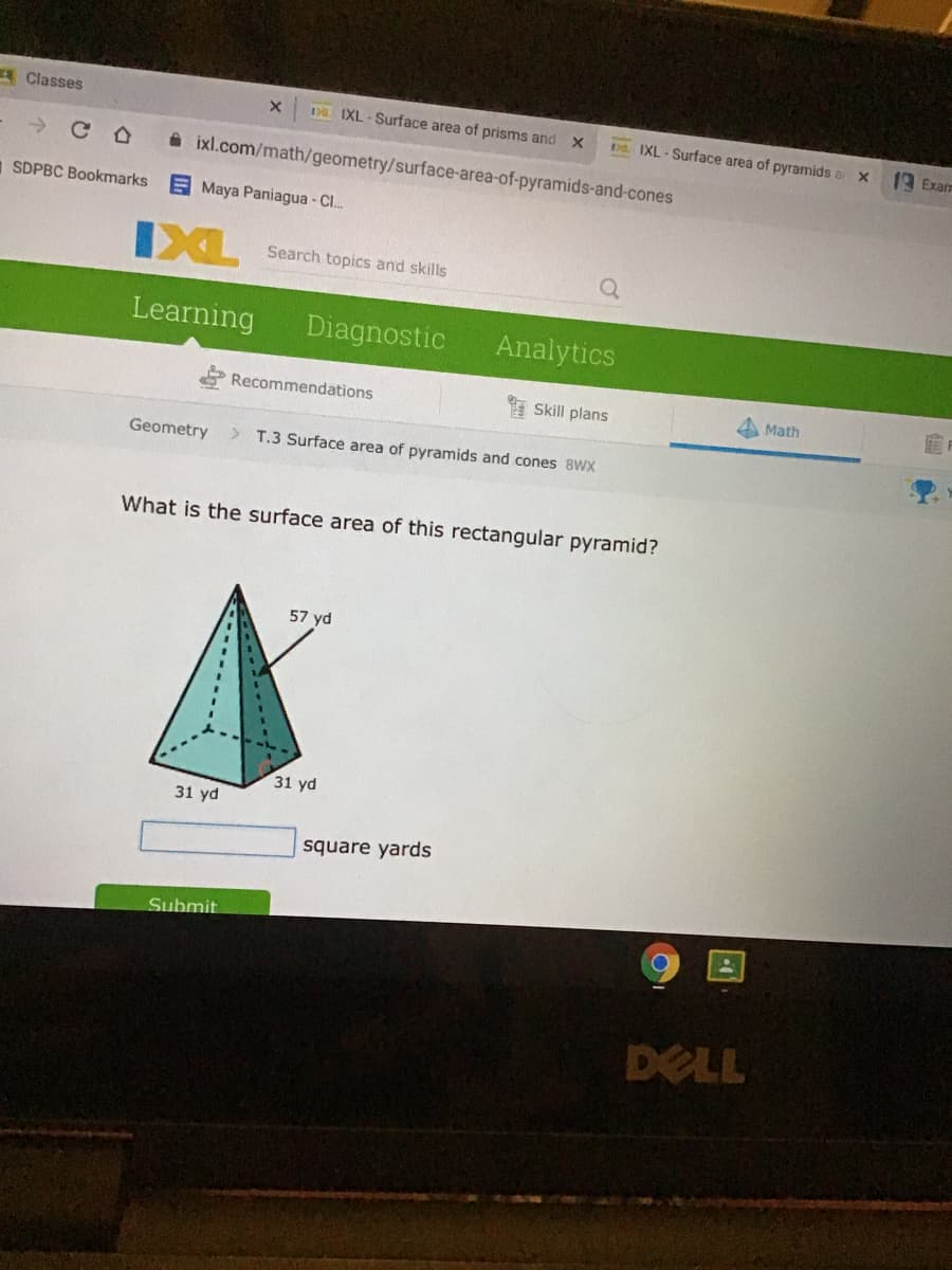 A Classes
Da IXL - Surface area of prisms and X
ba. IXL - Surface area of pyramids a X
19 Exam
->
A ixl.com/math/geometry/surface-area-of-pyramids-and-cones
1 SDPBC Bookmarks
E Maya Paniagua - Cl.
IXL
Search topics and skills
Learning
Diagnostic
Analytics
Recommendations
Skill plans
Math
Geometry
> T.3 Surface area of pyramids and cones 8WX
What is the surface area of this rectangular pyramid?
57 yd
31 yd
31 yd
square yards
Submit
DELL
