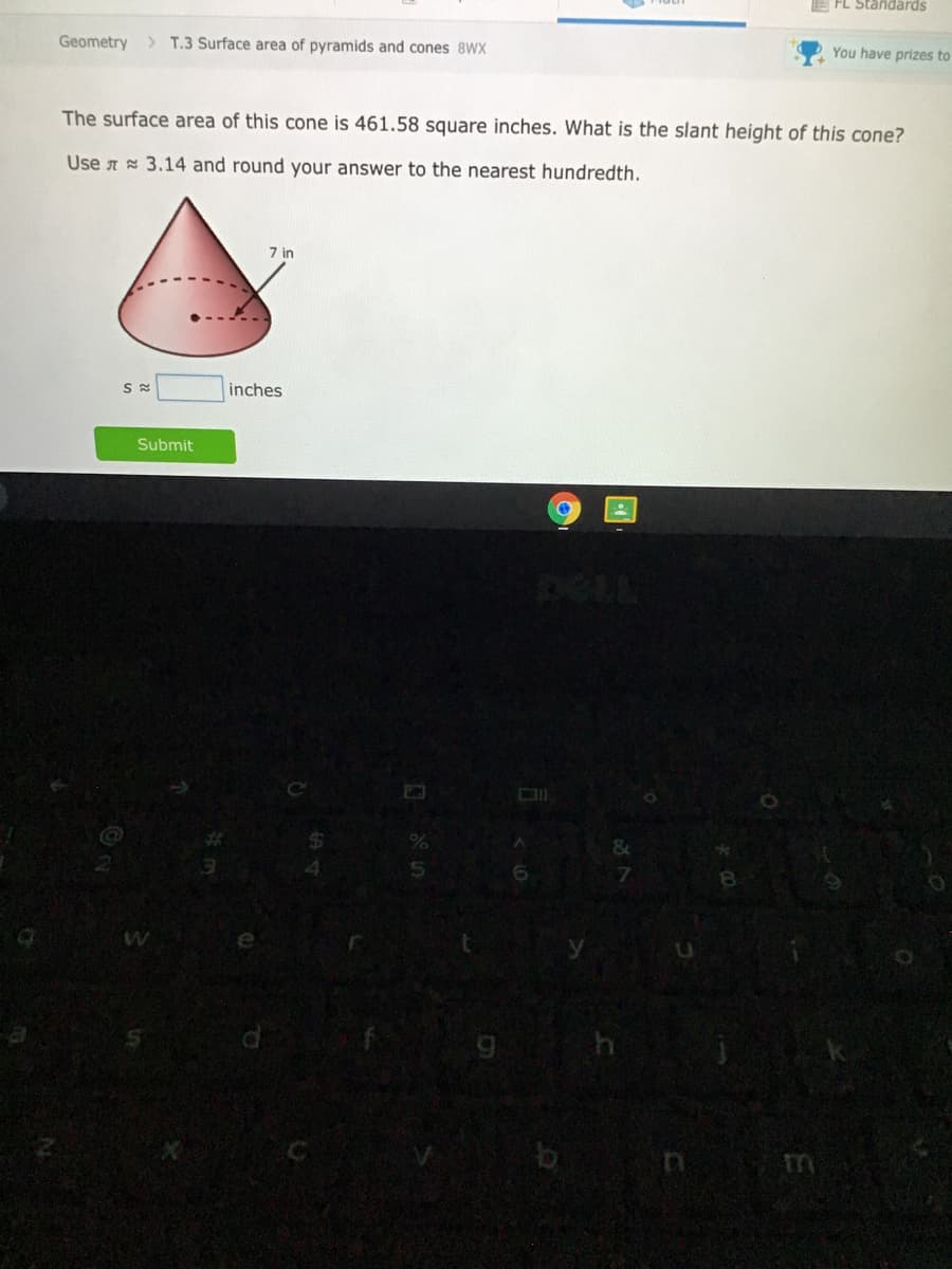 E FL Standards
Geometry > T.3 Surface area of pyramids and cones 8WX
You have prizes to
The surface area of this cone is 461.58 square inches. What is the slant height of this cone?
Use A 3.14 and round your answer to the nearest hundredth.
7 in
inches
Submit
DELL
9 h
