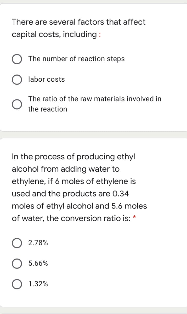 There are several factors that affect
capital costs, including :
The number of reaction steps
labor costs
The ratio of the raw materials involved in
the reaction
In the process of producing ethyl
alcohol from adding water to
ethylene, if 6 moles of ethylene is
used and the products are 0.34
moles of ethyl alcohol and 5.6 moles
of water, the conversion ratio is: *
2.78%
5.66%
O 1.32%
