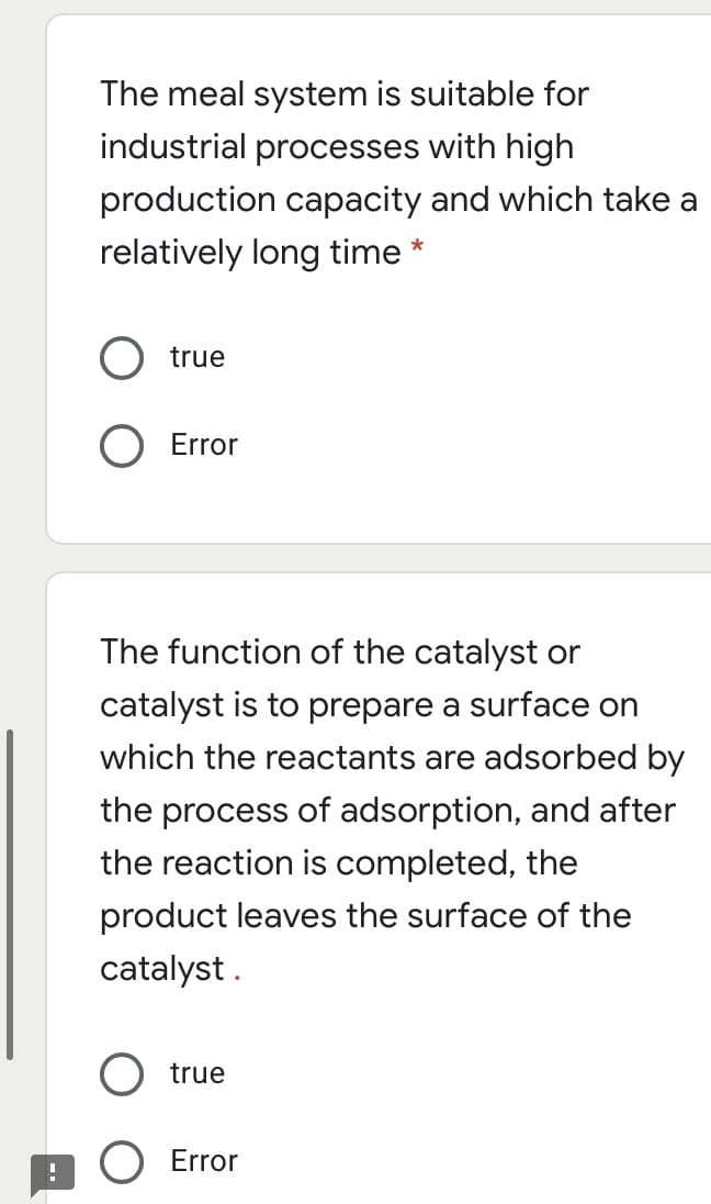 The meal system is suitable for
industrial processes with high
production capacity and which take a
relatively long time *
true
O Error
The function of the catalyst or
catalyst is to prepare a surface on
which the reactants are adsorbed by
the process of adsorption, and after
the reaction is completed, the
product leaves the surface of the
catalyst .
true
O Error
