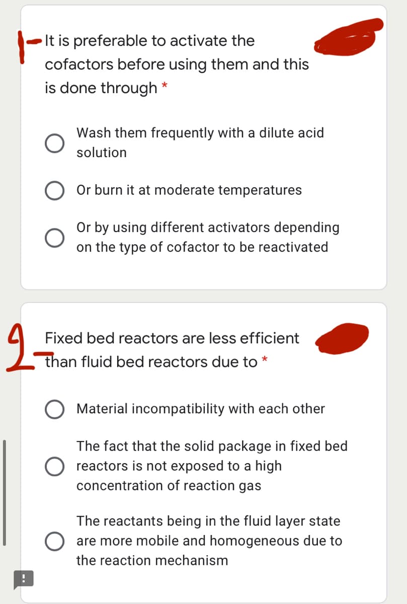 It is preferable to activate the
cofactors before using them and this
is done through *
Wash them frequently with a dilute acid
solution
O Or burn it at moderate temperatures
Or by using different activators depending
on the type of cofactor to be reactivated
Fixed bed reactors are less efficient
than fluid bed reactors due to *
Material incompatibility with each other
The fact that the solid package in fixed bed
O reactors is not exposed to a high
concentration of reaction gas
The reactants being in the fluid layer state
are more mobile and homogeneous due to
the reaction mechanism
