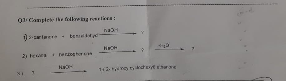 Q3/ Complete the following reactions:
NaOH
1) 2-pantanone +
benzaldehyd
NaOH
-H20
2) hexanal + benzophenone
NaOH
1-(2- hydroxy cyclochexyl) ethanone
3)
?
