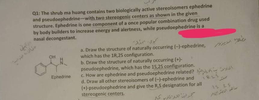 Q1: The shrub ma huang contains two biologically active stereoisomers ephedrine
and pseudoephedrine-with two stereogenic centers as shown in the given
structure. Ephedrine is one component of a once popular combination drug used
by body builders to increase energy and alertness, while pseudoephedrine is a
nasal decongestant.
a. Draw the structure of naturally occurring (-)-ephedrine,
which has the 1R,2S configuration.
b. Draw the structure of naturally occurring (+)-
pseudoephedrine, which has the 15,25 configuration.
c. How are ephedrine and pseudoephedrine related? , A o
d. Draw all other stereoisomers of (-)-ephedrine and
(+)-pseudoephedrine and give the R,S designation for all
stereogenic centers.
とン以。
OH
Ephedrine
IS 25
