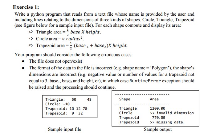 Exercise 1:
Write a python program that reads from a text file whose name is provided by the user and
including lines relating to the dimensions of three kinds of shapes: Circle, Triangle, Trapezoid
(see figure below for a sample input file). For each shape compute and display its area:
- Triangle area = base X height.
- Circle area =n radius².
- Trapezoid area = (base 1 + base,)X height.
Your program should consider the following erroneous cases:
• The file does not open/exist
• The format of the data in the file is incorrect (e.g. shape name = 'Polygon’), the shape's
dimensions are incorrect (e.g. negative value or number of values for a trapezoid not
equal to 3: base,, base, and height, or), in which case RuntimeError exception should
be raised and the processing should continue.
Triangle:
50
48
Shape
Area
Circle: -10
Triangle
Circle
Trapezoid: 10 12 70
1200.00
>> invalid dimension
770.00
Trapezoid: 9
32
Trapezoid
Trapezoid
>> missing data.
Sample input file
Sample output
