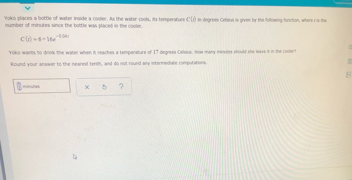 Yoko places a bottle of water inside a cooler, As the water cools, its temperature C(r) in degrees Celsius is given by the following function, where t is the
number of minutes since the bottle was placed in the cooler.
C() = 6+16e-0.04r
Yoko wants to drink the water when it reaches a temperature of 17 degrees Celsius. How many minutes should she leave it in the cooler?
Round your answer to the nearest tenth, and do not round any intermediate computations.
minutes
