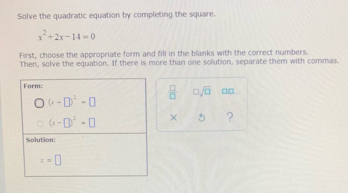 Solve the quadratic equation by completing the square.
+2x-14 0
First, choose the appropriate form and fill in the blanks with the correct numbers.
Then, solve the equation. If there is more than one solution, separate them with commas.
Form:
O (« -D -0
Solution:
