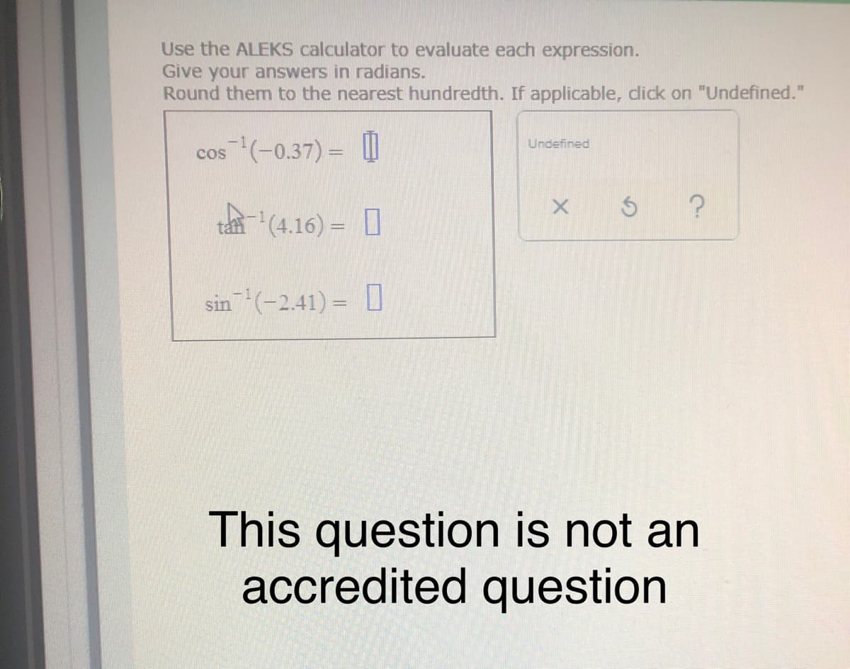 Use the ALEKS calculator to evaluate each expression.
Give your answers in radians.
Round them to the nearest hundredth. If applicable, dick on "Undefined."
Undefined
cos (-0.37) =
tan(4.16) = I
sin(-2.41) = [
This question is not an
accredited question
