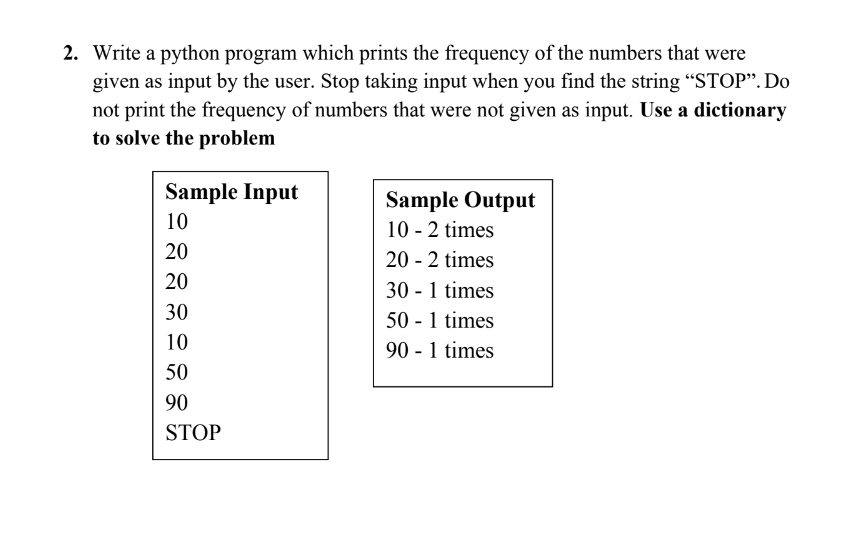 2. Write a python program which prints the frequency of the numbers that were
given as input by the user. Stop taking input when you find the string "STOP". Do
not print the frequency of numbers that were not given as input. Use a dictionary
to solve the problem
Sample Input
Sample Output
10
10 - 2 times
20
20 - 2 times
20
30 - 1 times
30
50 - 1 times
90 - 1 times
10
50
90
STOP
