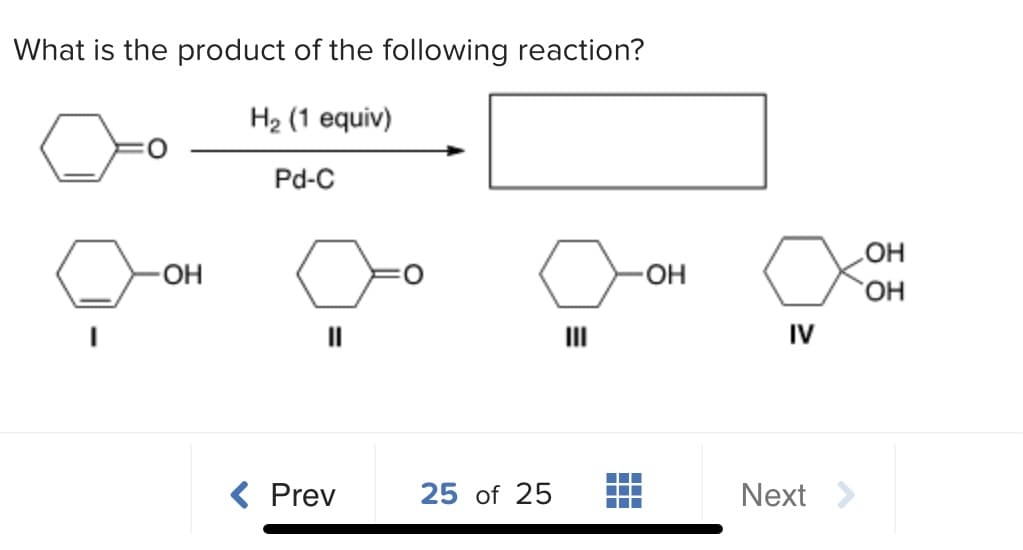 What is the product of the following reaction?
H2 (1 equiv)
Pd-C
-O
O-
HO,
IV
( Prev
25 of 25
Next >
