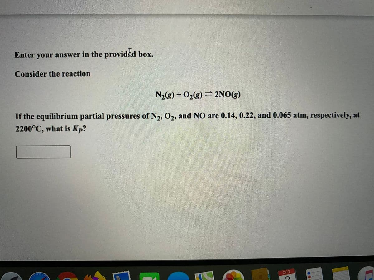 Enter your answer in the providtd box.
Consider the reaction
N2g) + O2(g) = 2NO(g)
If the equilibrium partial pressures of N2, 02, and NO are 0.14, 0.22, and 0.065 atm, respectively, at
2200°C, what is Kp?
OCT

