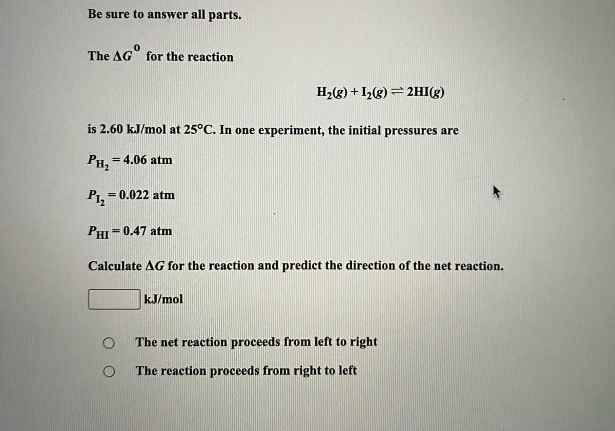 Be sure to answer all parts.
The AG for the reaction
H2(g) + I2(g) = 2HI(g)
is 2.60 kJ/mol at 25°C. In one experiment, the initial pressures are
PH,
= 4.06 atm
P12
= 0.022 atm
PHI
= 0.47 atm
Calculate AG for the reaction and predict the direction of the net reaction.
kJ/mol
The net reaction proceeds from left to right
The reaction proceeds from right to left
