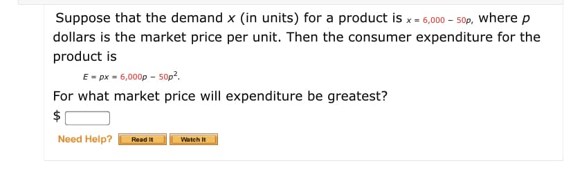 Suppose that the demand x (in units) for a product is x = 6,000 - 50p, where p
dollars is the market price per unit. Then the consumer expenditure for the
product is
E = px = 6,000p - 50p?.
For what market price will expenditure be greatest?
$
Need Help?
Read It
Watch It
