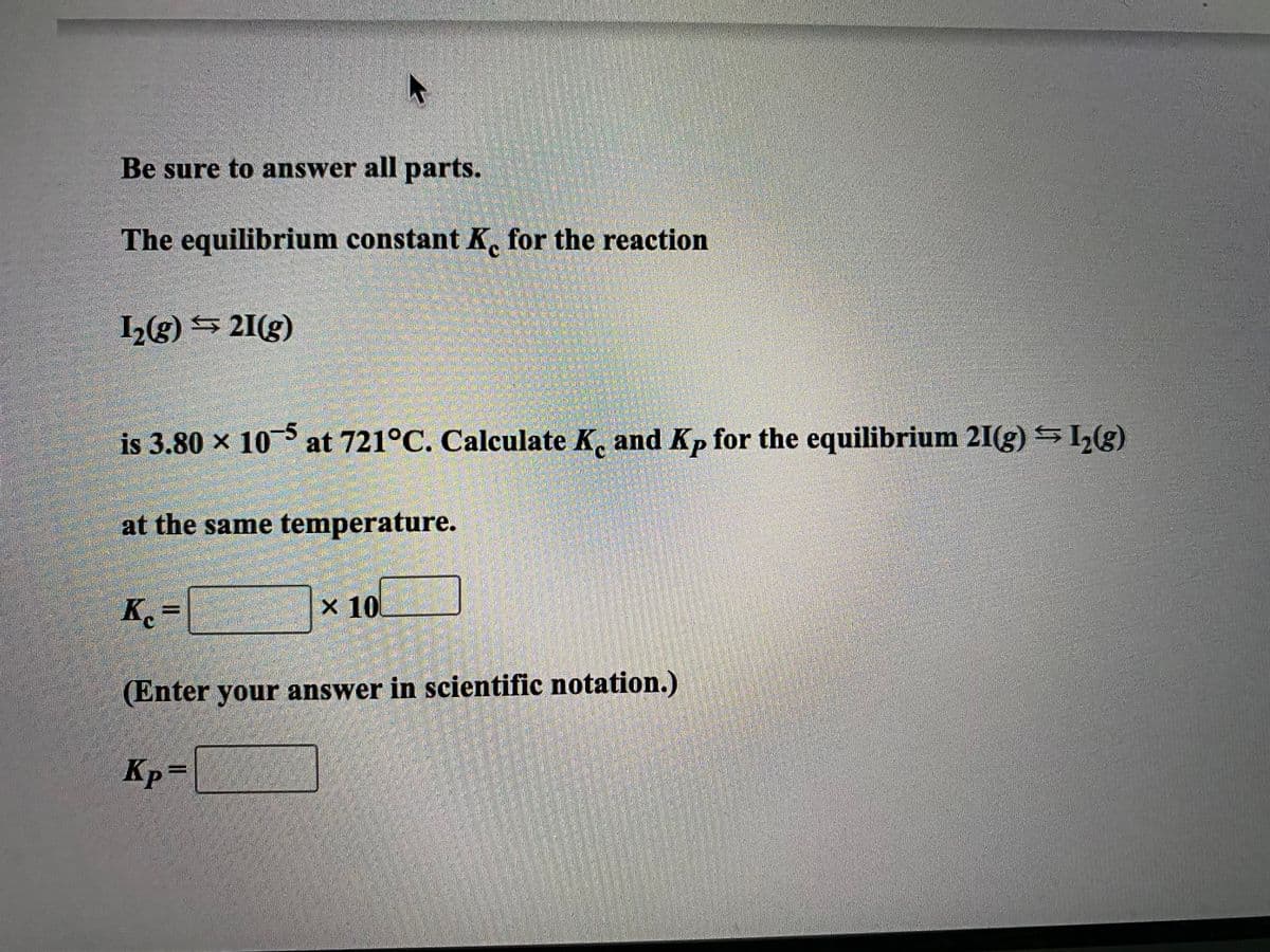 Be sure to answer all parts.
The equilibrium constant K. for the reaction
1(g) $ 21(g)
is 3.80 x 10 at 721°C. Calculate K, and Kp for the equilibrium 21(g) SL(g)
at the same temperature.
K.=
x 10
(Enter your answer in scientific notation.)
Kp=
