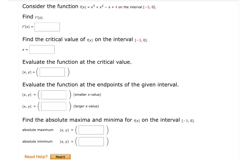 Consider the function f(x) = x3 + x2 - x + 4 on the interval [-3, 0].
Find f'(x).
f"(x) =
Find the critical value of fx) on the interval (-3, 0].
Evaluate the function at the critical value.
(x, y) =
Evaluate the function at the endpoints of the given interval.
(х, у) %3D
(smaller x-value)
(x, y) =
(larger x-value)
Find the absolute maxima and minima for (x) on the interval (-3, 0).
absolute maximum
(х, у) %3D
absolute minimum
(х, у) %3D
Need Help?
Read It
