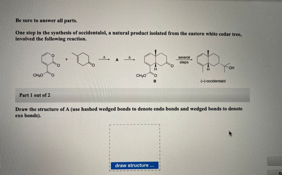 Be sure to answer all parts.
One step in the synthesis of occidentalol, a natural product isolated from the eastern white cedar tree,
involved the following reaction.
several
steps
O.
H.
H.
HO.
CH30
CH30
O.
(-)-occidentalol
Part 1 out of 2
Draw the structure of A (use hashed wedged bonds to denote endo bonds and wedged bonds to denote
exo bonds).
draw structure..
