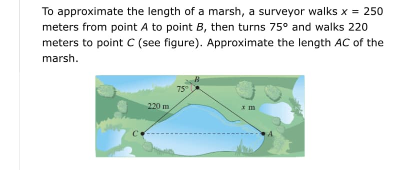 To approximate the length of a marsh, a surveyor walks x = 250
meters from point A to point B, then turns 75° and walks 220
meters to point C (see figure). Approximate the length AC of the
marsh.
75°
220 m
x m
C
