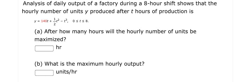 Analysis of daily output of a factory during a 8-hour shift shows that the
hourly number of units y produced after t hours of production is
y = 140t +
2
- P, osts 8.
(a) After how many hours will the hourly number of units be
maximized?
hr
(b) What is the maximum hourly output?
units/hr
