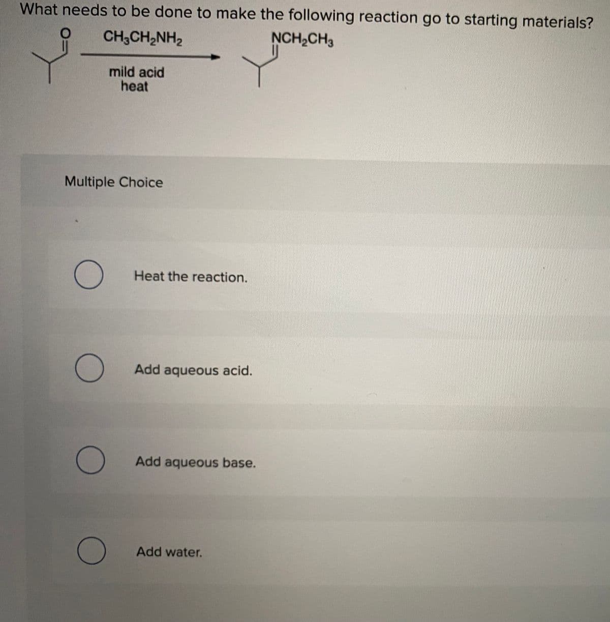 What needs to be done to make the following reaction go to starting materials?
to
CH3CH2NH2
NCH2CH3
mild acid
heat
Multiple Choice
Heat the reaction.
Add aqueous acid.
Add aqueous base.
Add water.
