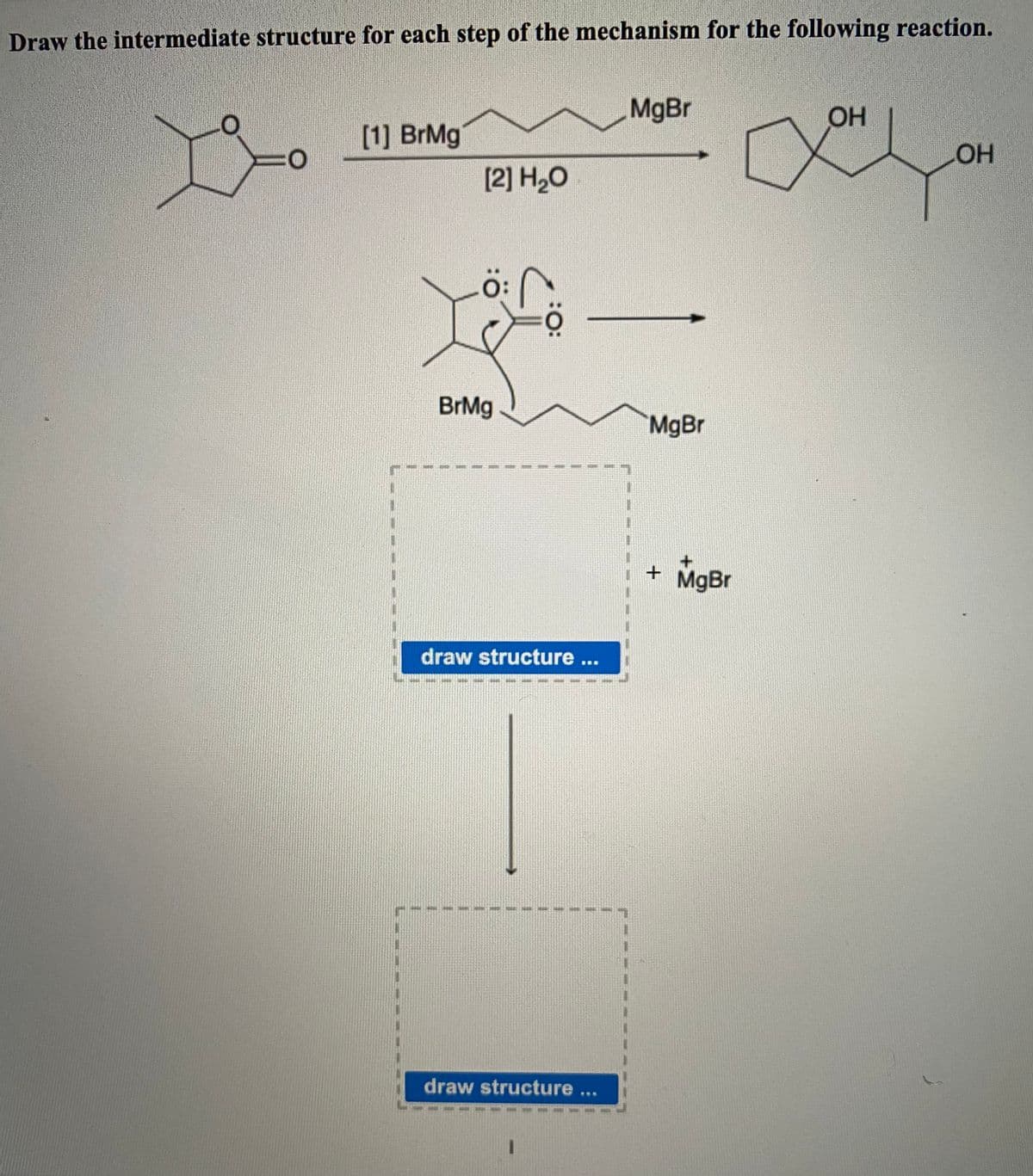 Draw the intermediate structure for each step of the mechanism for the following reaction.
MgBr
OH
[1] BrMg
[2] H,O
HO
BrMg
MgBr
+ MgBr
draw structure ...
draw structure ...
:
