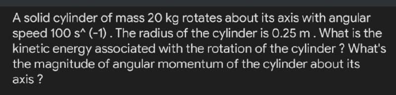 A solid cylinder of mass 20 kg rotates about its axis with angular
speed 100 s^ (-1). The radius of the cylinder is 0.25 m. What is the
kinetic energy associated with the rotation of the cylinder ? What's
the magnitude of angular momentum of the cylinder about its
axis ?
