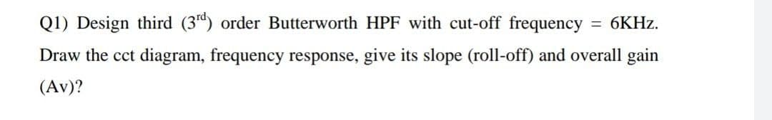 Q1) Design third (3d) order Butterworth HPF with cut-off frequency
= 6KHZ.
Draw the cct diagram, frequency response, give its slope (roll-off) and overall gain
(Av)?
