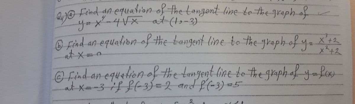 1O Fénd an equalon of the tongent line to the graph of
yox-4Vx at (1,-3).
@ find an equation of the bangent line to the graph of y- X'12
at x=0
x+2
@ Find an equaion of the tungent line to #he graph of yafex
at x--3-if L(-3ý=2 and f(-3) =5

