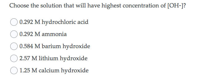 Choose the solution that will have highest concentration of [OH-]?
0.292 M hydrochloric acid
O 0.292 M ammonia
0.584 M barium hydroxide
2.57 M lithium hydroxide
1.25 M calcium hydroxide
