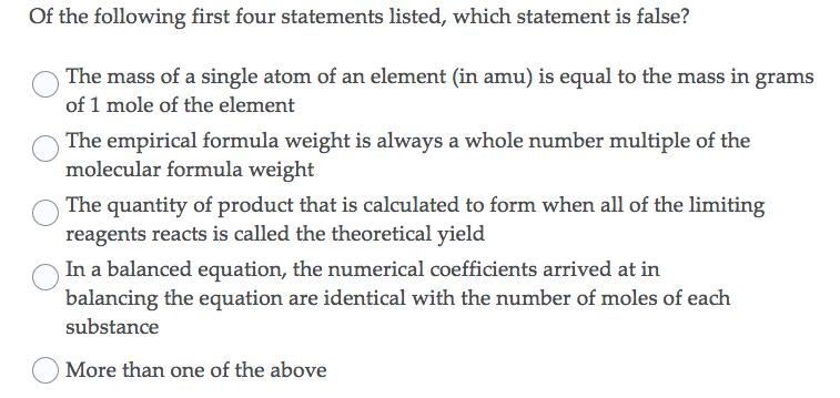 Of the following first four statements listed, which statement is false?
The mass of a single atom of an element (in amu) is equal to the mass in grams
of 1 mole of the element
The empirical formula weight is always a whole number multiple of the
molecular formula weight
The quantity of product that is calculated to form when all of the limiting
reagents reacts is called the theoretical yield
In a balanced equation, the numerical coefficients arrived at in
balancing the equation are identical with the number of moles of each
substance
O More than one of the above
