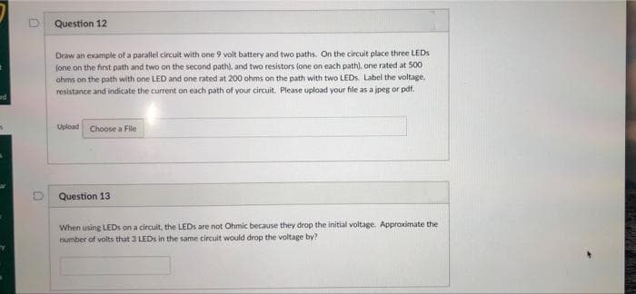 d
Question 12
Draw an example of a parallel circuit with one 9 volt battery and two paths. On the circuit place three LEDs
(one on the first path and two on the second path), and two resistors (one on each path), one rated at 500
ohms on the path with one LED and one rated at 200 ohms on the path with two LEDs. Label the voltage,
resistance and indicate the current on each path of your circuit. Please upload your file as a jpeg or pdf.
Upload Choose a File
Question 13
When using LEDs on a circuit, the LEDs are not Ohmic because they drop the initial voltage. Approximate the
number of volts that 3 LEDs in the same circuit would drop the voltage by?
N