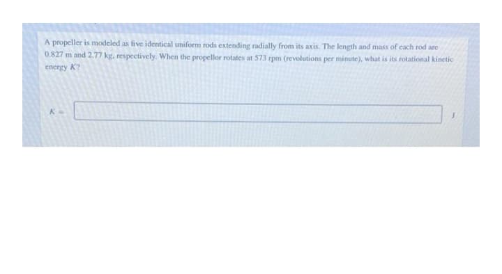 A propeller is modeled as five identical uniform rods extending radially from its axis. The length and mass of each rod are
0.827 m and 2.77 kg, respectively. When the propellor rotates at 573 rpm (revolutions per minute), what is its rotational kinetic
energy K?
K