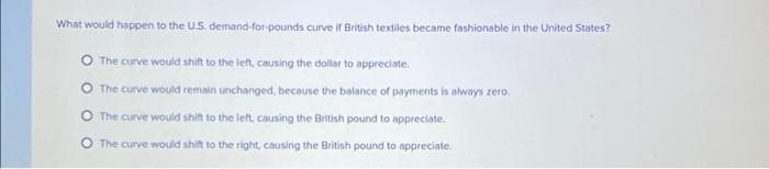 What would happen to the U.S. demand-for-pounds curve if British textiles became fashionable in the United States?
The curve would shift to the left, causing the dollar to appreciate.
The curve would remain unchanged, because the balance of payments is always zero.
The curve would shift to the left, causing the British pound to appreciate.
O The curve would shift to the right, causing the British pound to appreciate.