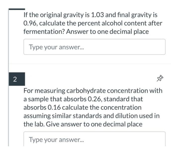If the original gravity is 1.03 and final gravity is
0.96, calculate the percent alcohol content after
fermentation? Answer to one decimal place
Type your answer...
2
For measuring carbohydrate concentration with
a sample that absorbs 0.26, standard that
absorbs 0.16 calculate the concentration
assuming similar standards and dilution used in
the lab. Give answer to one decimal place
Type your answer...
-D