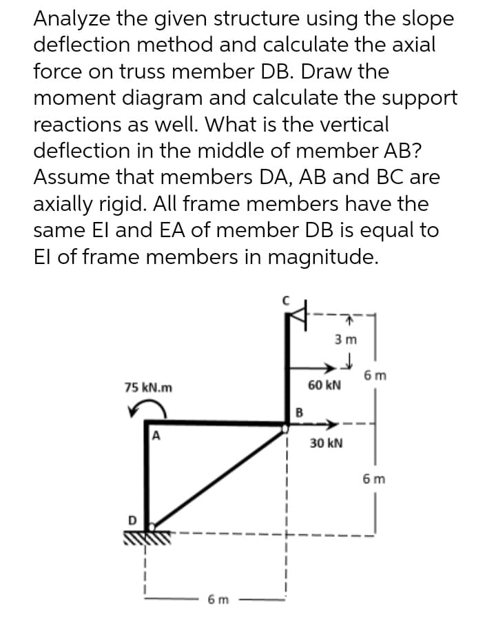 Analyze the given structure using the slope
deflection method and calculate the axial
force on truss member DB. Draw the
moment diagram and calculate the support
reactions as well. What is the vertical
deflection in the middle of member AB?
Assume that members DA, AB and BC are
axially rigid. All frame members have the
same El and EA of member DB is equal to
El of frame members in magnitude.
3m
75 kN.m
A
D
6 m
B
60 kN
30 kN
6 m
6m