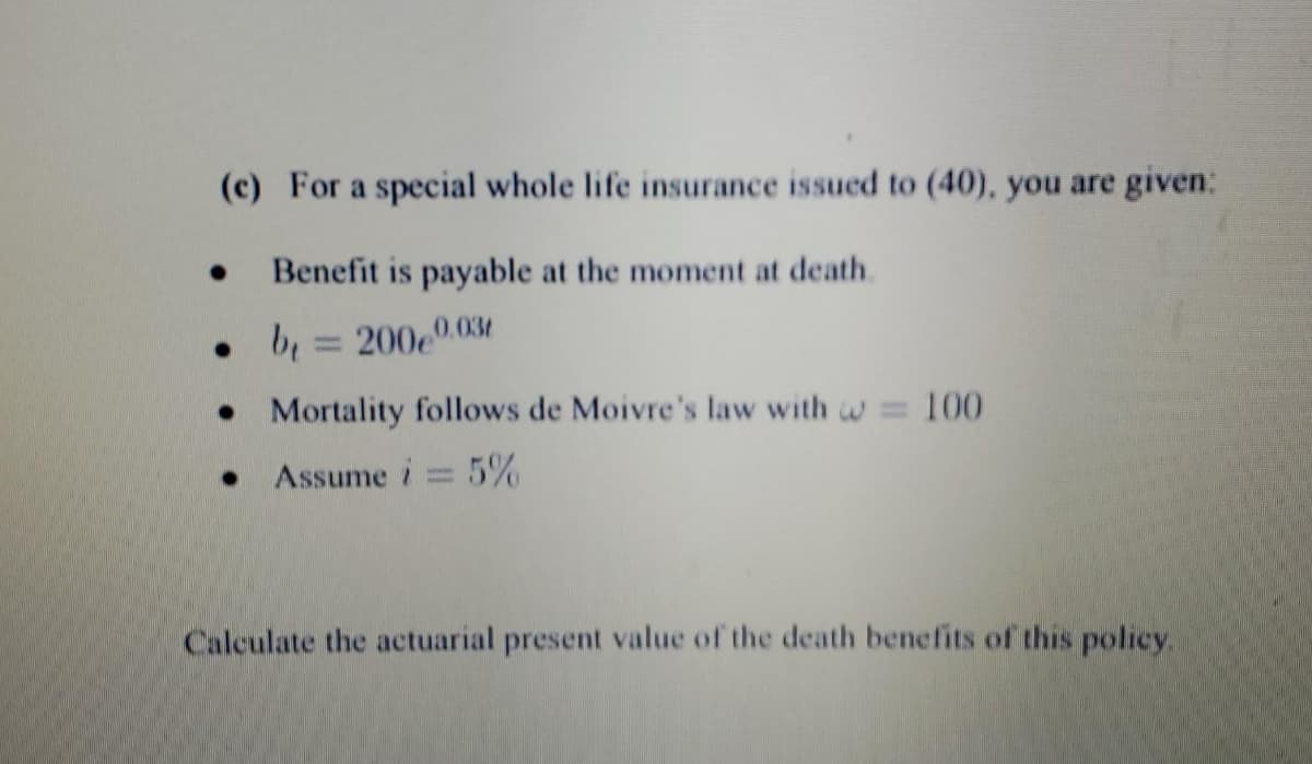 (c) For a special whole life insurance issued to (40), you are given:
Benefit is payable at the moment at death.
0.03
. b = 200e0
Mortality follows de Moivre's law with = 100
Assume i = 5%
Calculate the actuarial present value of the death benefits of this policy.