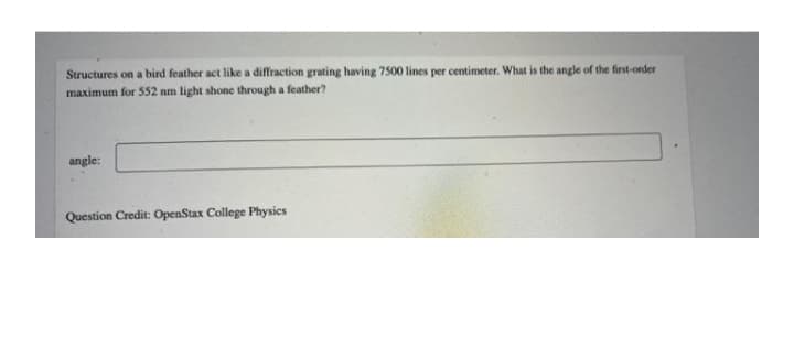 Structures on a bird feather act like a diffraction grating having 7500 lines per centimeter. What is the angle of the first-order
maximum for 552 nm light shone through a feather?
angle:
Question Credit: OpenStax College Physics