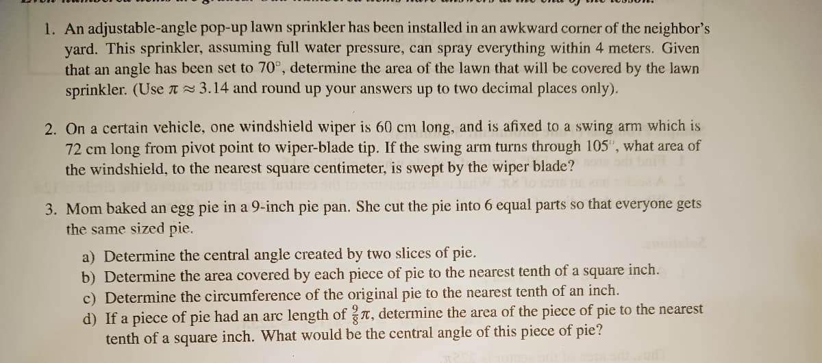 1. An adjustable-angle pop-up lawn sprinkler has been installed in an awkward corner of the neighbor's
yard. This sprinkler, assuming full water pressure, can spray everything within 4 meters. Given
that an angle has been set to 70°, determine the area of the lawn that will be covered by the lawn
sprinkler. (Usen 3.14 and round up your answers up to two decimal places only).
2. On a certain vehicle, one windshield wiper is 60 cm long, and is afixed to a swing arm which is
72 cm long from pivot point to wiper-blade tip. If the swing arm turns through 105", what area of
the windshield, to the nearest square centimeter, is swept by the wiper blade?
adW n8 lo so6
3. Mom baked an egg pie in a 9-inch pie pan. She cut the pie into 6 equal parts so that everyone gets
the same sized pie.
a) Determine the central angle created by two slices of pie.
b) Determine the area covered by each piece of pie to the nearest tenth of a square inch.
c) Determine the circumference of the original pie to the nearest tenth of an inch.
d) If a piece of pie had an arc length of T, determine the area of the piece of pie to the nearest
tenth of a square inch. What would be the central angle of this piece of pie?
