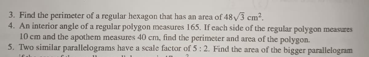 3. Find the perimeter of a regular hexagon that has an area of 48V3 cm2.
4. An interior angle of a regular polygon measures 165. If each side of the regular polygon measures
10 cm and the apothem measures 40 cm, find the perimeter and area of the polygon.
5. Two similar parallelograms have a scale factor of 5: 2. Find the area of the bigger parallelogram
