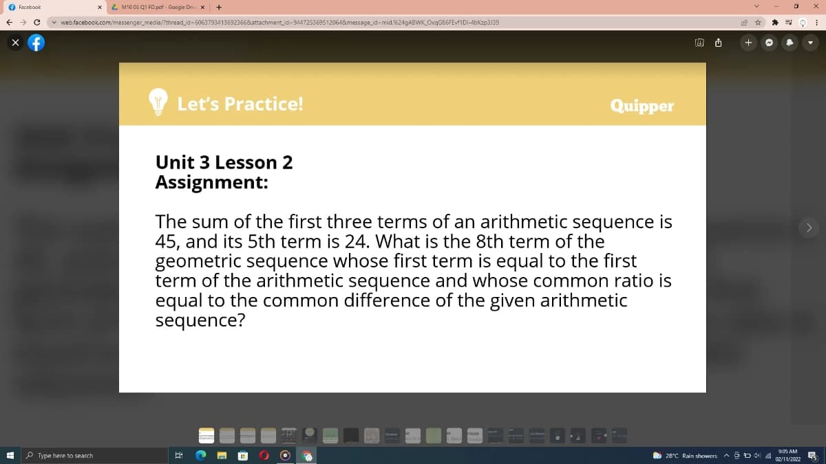 O Facebook
L M10 03 Q1 FD.peif - Google Dri x
+
v web.facebook.com/messenger_media/?thread_id=6063793413692366&attachment_id=9447253695120648message_id=mid.%249ABWK_Oxq686FEvf1DI-4bKzp3J39
Let's Practice!
Quipper
Unit 3 Lesson 2
Assignment:
The sum of the first three terms of an arithmetic sequence is
45, and its 5th term is 24. What is the 8th term of the
geometric sequence whose first term is equal to the first
term of the arithmetic sequence and whose common ratio is
equal to the common difference of the given arithmetic
sequence?
SK0S AM
P Type here to search
O 28°C Rain showers A ộ00
民
1/2022וב0
