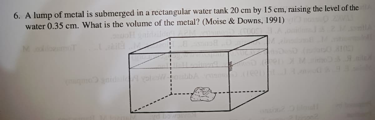 6. A lump of metal is submerged in a rectangular water tank 20 cm by 15 cm, raising the level of the
water 0.35 cm. What is the volume of the metal? (Moise & Downs, 1991)
MooemoT
penX Mido niled
qmo gnidall yoteaWoail
