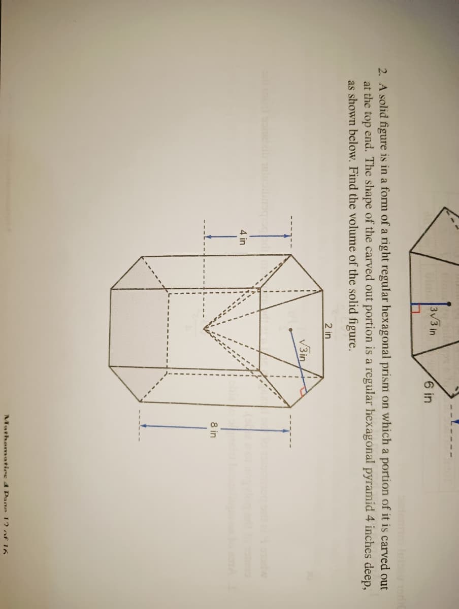 3V3 in
6 in
2. A solid figure is in a form of a right regular hexagonal prism on which a portion of it is carved out
at the top end. The shape of the carved out portion is a regular hexagonal pyramid 4 inches deep,
as shown below. Find the volume of the solid figure.
2 in
V3in
4 in
8 in
Mathematics 4 Pane 12 of 16
