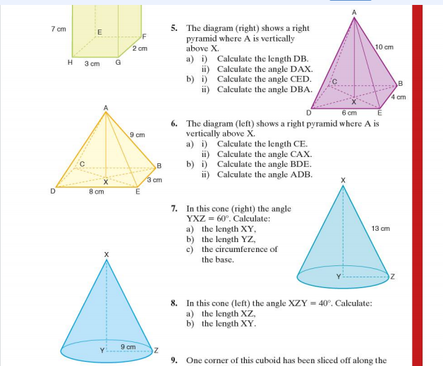 7 cm
D
H
E
3 cm
8 cm
X
G
2 cm
9 cm
me
E
9 cm
B
3 cm
Z
5. The diagram (right) shows a right
pyramid where A is vertically
above X.
a) i) Calculate the length DB.
Calculate the angle DAX.
Calculate the angle CED.
ii)
b) i)
ii) Calculate the angle DBA.
6 cm
6. The diagram (left) shows a right pyramid where A is
vertically above X.
a) i) Calculate the length CE.
ii)
b) i)
ii)
Calculate the angle CAX.
Calculate the angle BDE.
Calculate the angle ADB.
7. In this cone (right) the angle
YXZ = 60°. Calculate:
a) the length XY,
b)
the length YZ,
c)
the circumference of
the base.
10 cm
13 cm
8. In this cone (left) the angle XZY = 40°. Calculate:
a) the length XZ,
b) the length XY.
9. One corner of this cuboid has been sliced off along the
B
4 cm