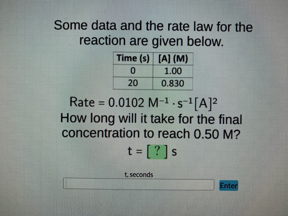 Some data and the rate law for the
reaction are given below.
Time (s) [A] (M)
0
1.00
20
0.830
Rate = 0.0102 M-¹ · s¯¹[A]²
How long will it take for the final
concentration to reach 0.50 M?
t = [?] s
t, seconds
Enter