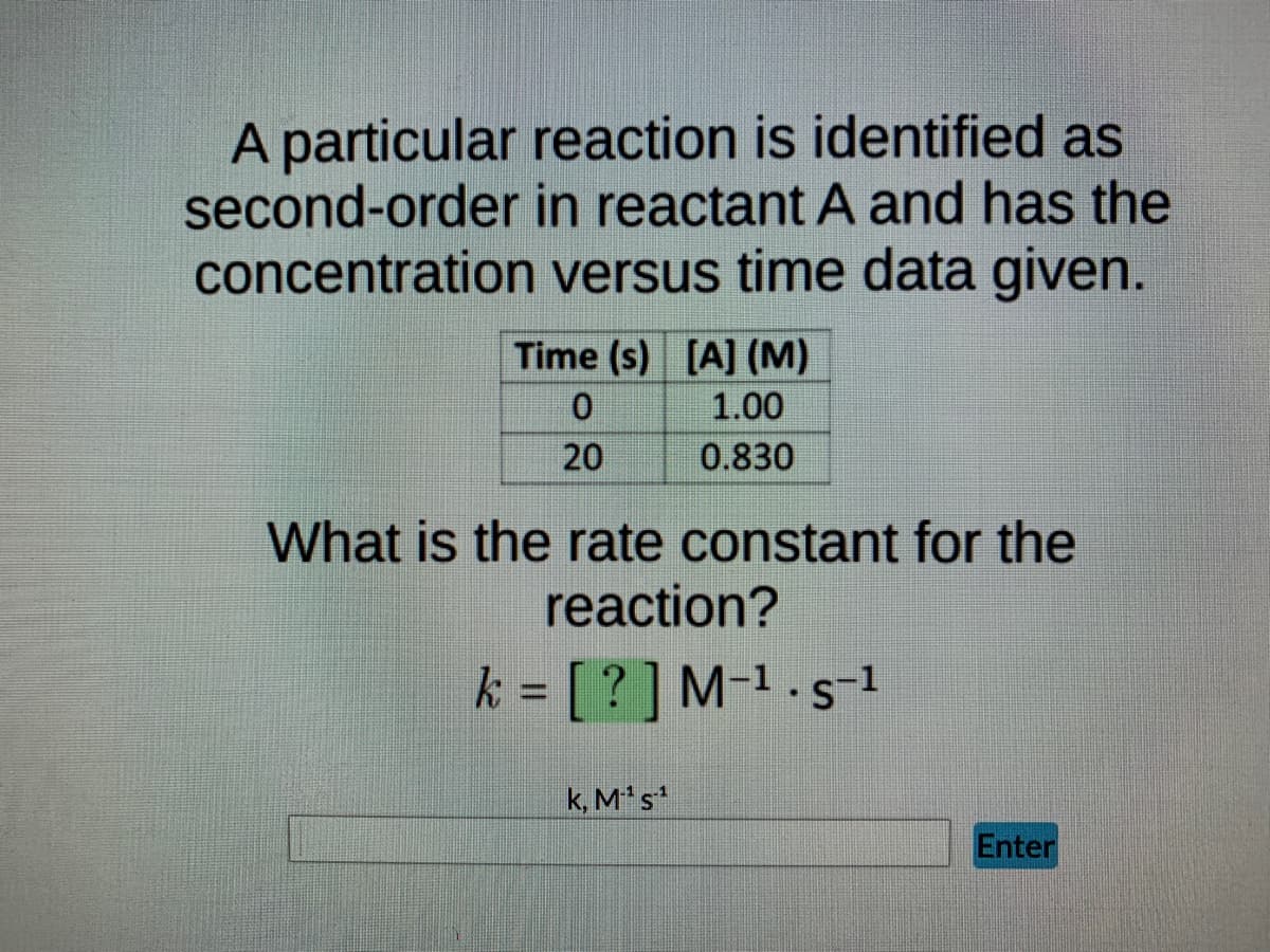 A particular reaction is identified as
second-order in reactant A and has the
concentration
versus time data given.
Time (s) [A] (M)
0
1.00
20
0.830
What is the rate constant for the
reaction?
k = [?] M-¹-s-1
k, M-¹ s¹
Enter
