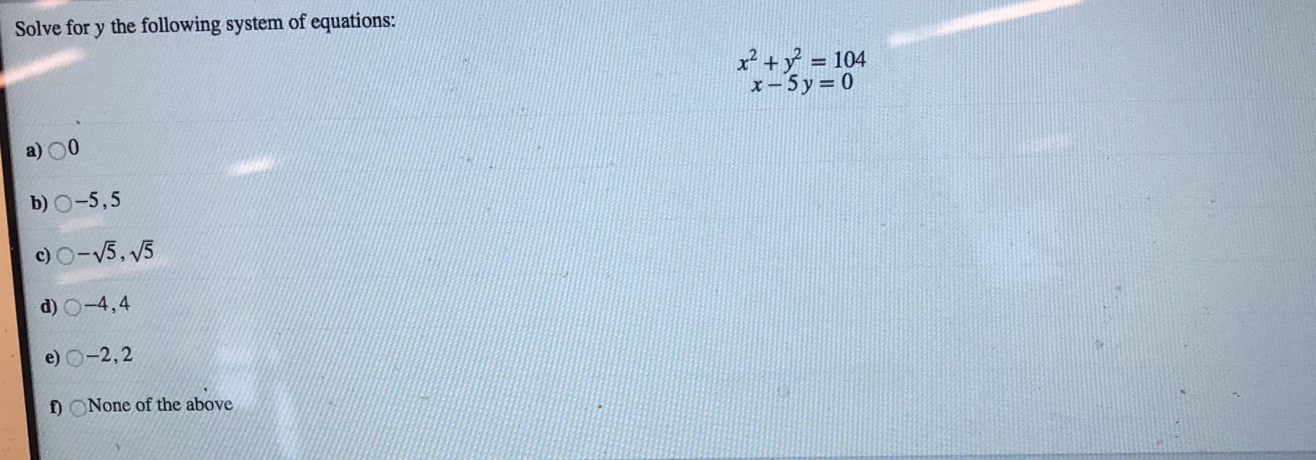 Solve for y the following system of equations:
x2+y 104
x-5 y 0
a) 00
b) O-5,5
c) O-5, 5
d) O-4,4
e) O-2,2
f) ONone of the above
