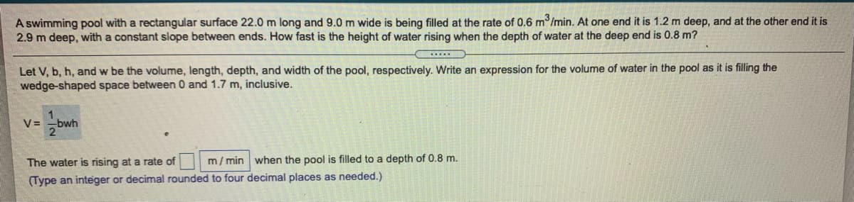 A swimming pool with a rectangular surface 22.0 m long and 9.0 m wide is being filled at the rate of 0.6 m /min. At one end it is 1.2 m deep, and at the other end it is
2.9 m deep, with a constant slope between ends. How fast is the height of water rising when the depth of water at the deep end is 0.8 m?
Let V, b, h, and w be the volume, length, depth, and width of the pool, respectively. Write an expression for the volume of water in the pool as it is filling the
wedge-shaped space between 0 and 1.7 m, inclusive.
V =
bwh
The water is rising at a rate of
m/ min when the pool is filled to a depth of 0.8 m.
(Type an integer or decimal rounded to four decimal places as needed.)
